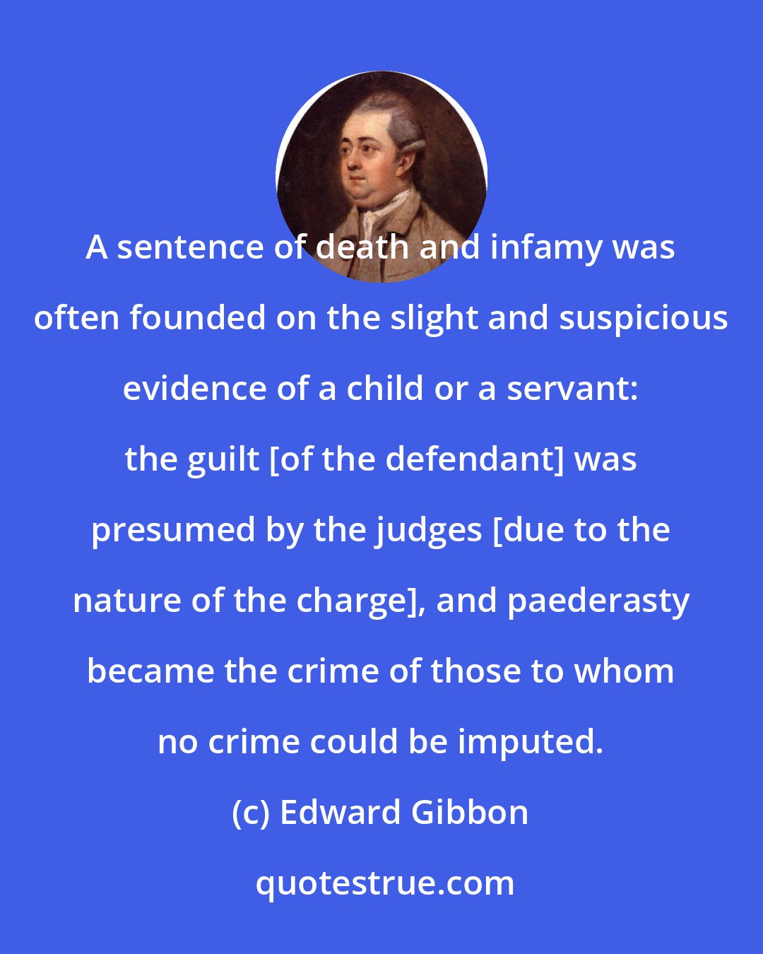 Edward Gibbon: A sentence of death and infamy was often founded on the slight and suspicious evidence of a child or a servant: the guilt [of the defendant] was presumed by the judges [due to the nature of the charge], and paederasty became the crime of those to whom no crime could be imputed.