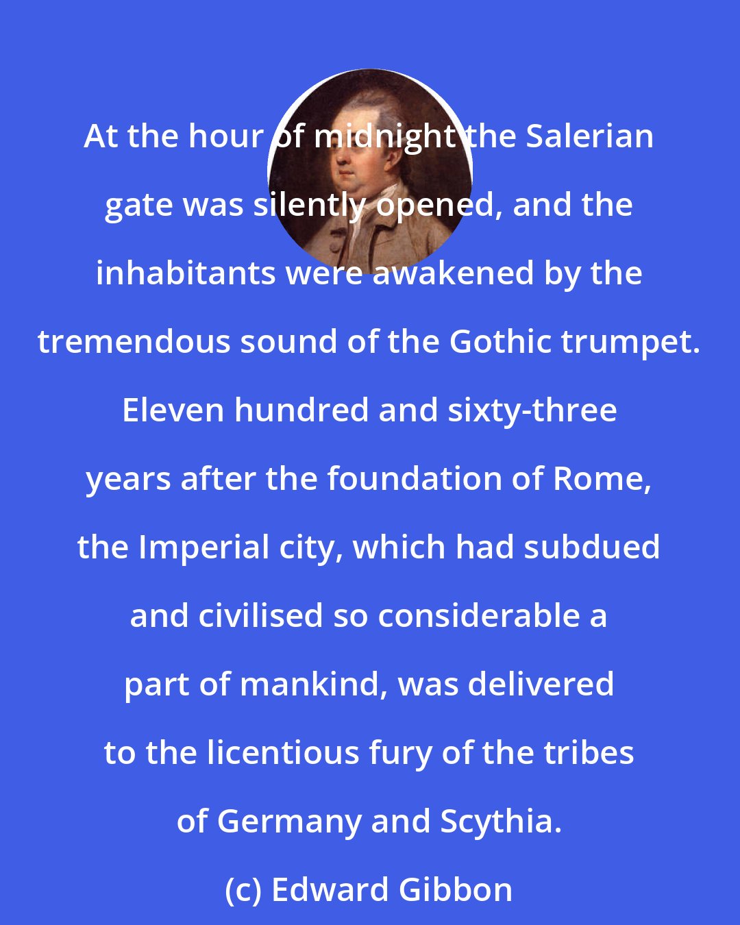 Edward Gibbon: At the hour of midnight the Salerian gate was silently opened, and the inhabitants were awakened by the tremendous sound of the Gothic trumpet. Eleven hundred and sixty-three years after the foundation of Rome, the Imperial city, which had subdued and civilised so considerable a part of mankind, was delivered to the licentious fury of the tribes of Germany and Scythia.