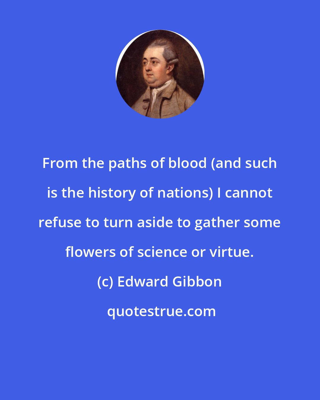 Edward Gibbon: From the paths of blood (and such is the history of nations) I cannot refuse to turn aside to gather some flowers of science or virtue.