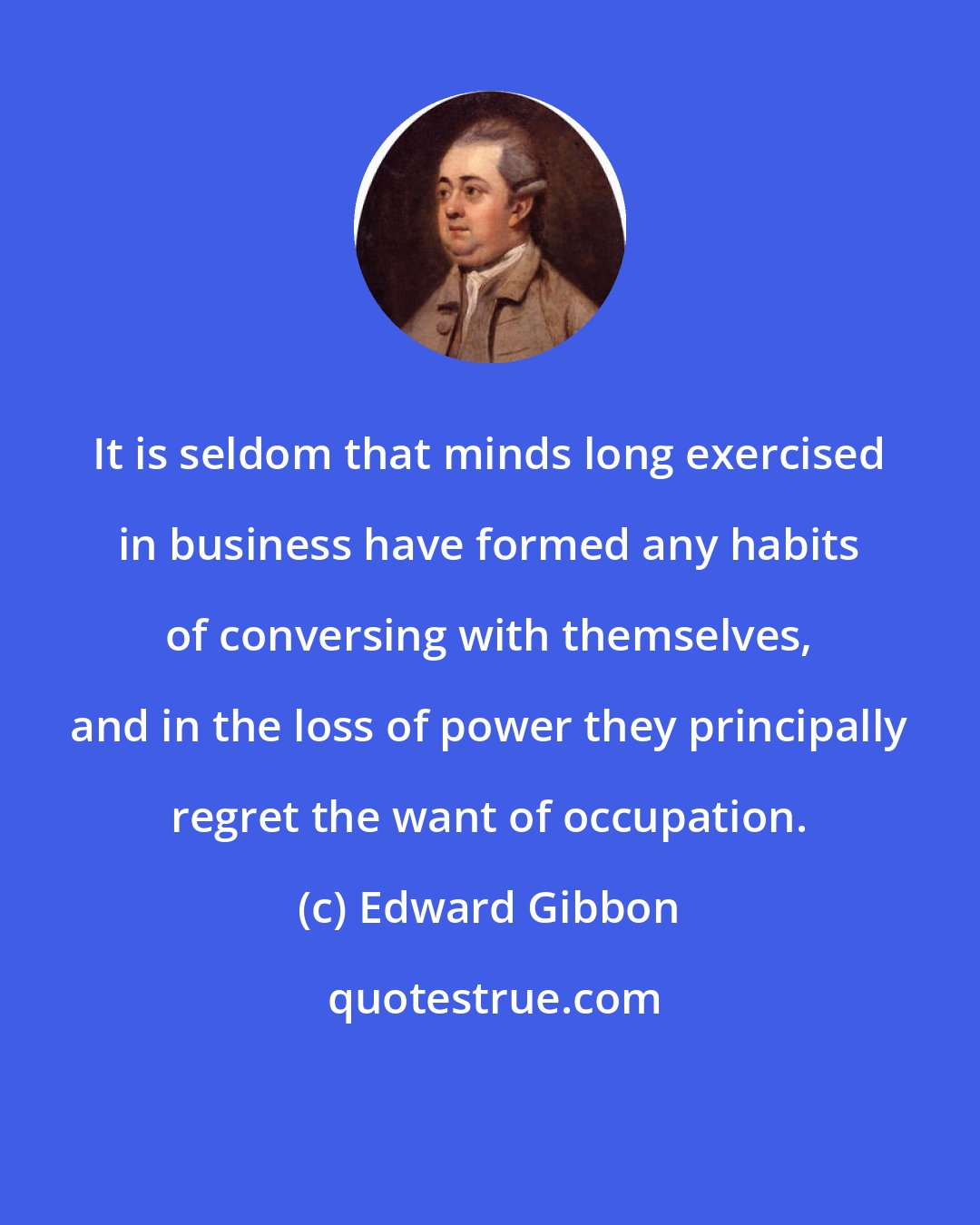 Edward Gibbon: It is seldom that minds long exercised in business have formed any habits of conversing with themselves, and in the loss of power they principally regret the want of occupation.