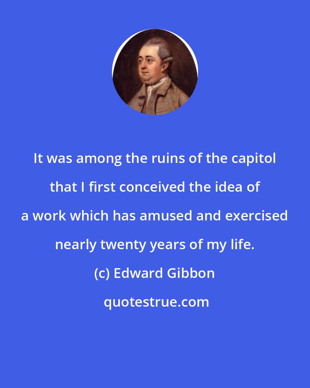 Edward Gibbon: It was among the ruins of the capitol that I first conceived the idea of a work which has amused and exercised nearly twenty years of my life.