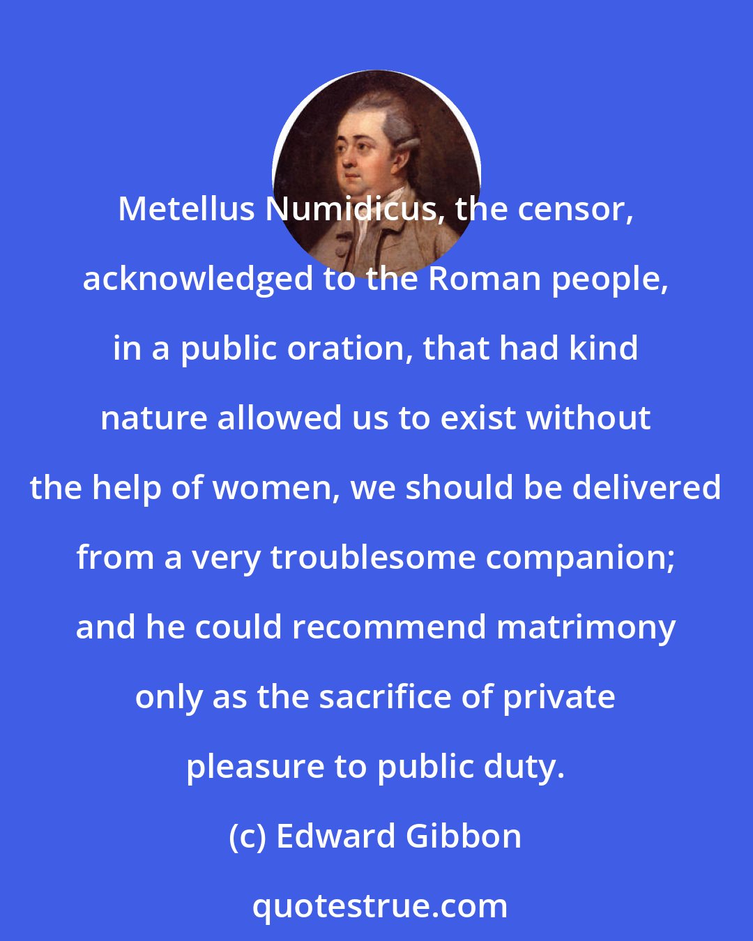 Edward Gibbon: Metellus Numidicus, the censor, acknowledged to the Roman people, in a public oration, that had kind nature allowed us to exist without the help of women, we should be delivered from a very troublesome companion; and he could recommend matrimony only as the sacrifice of private pleasure to public duty.