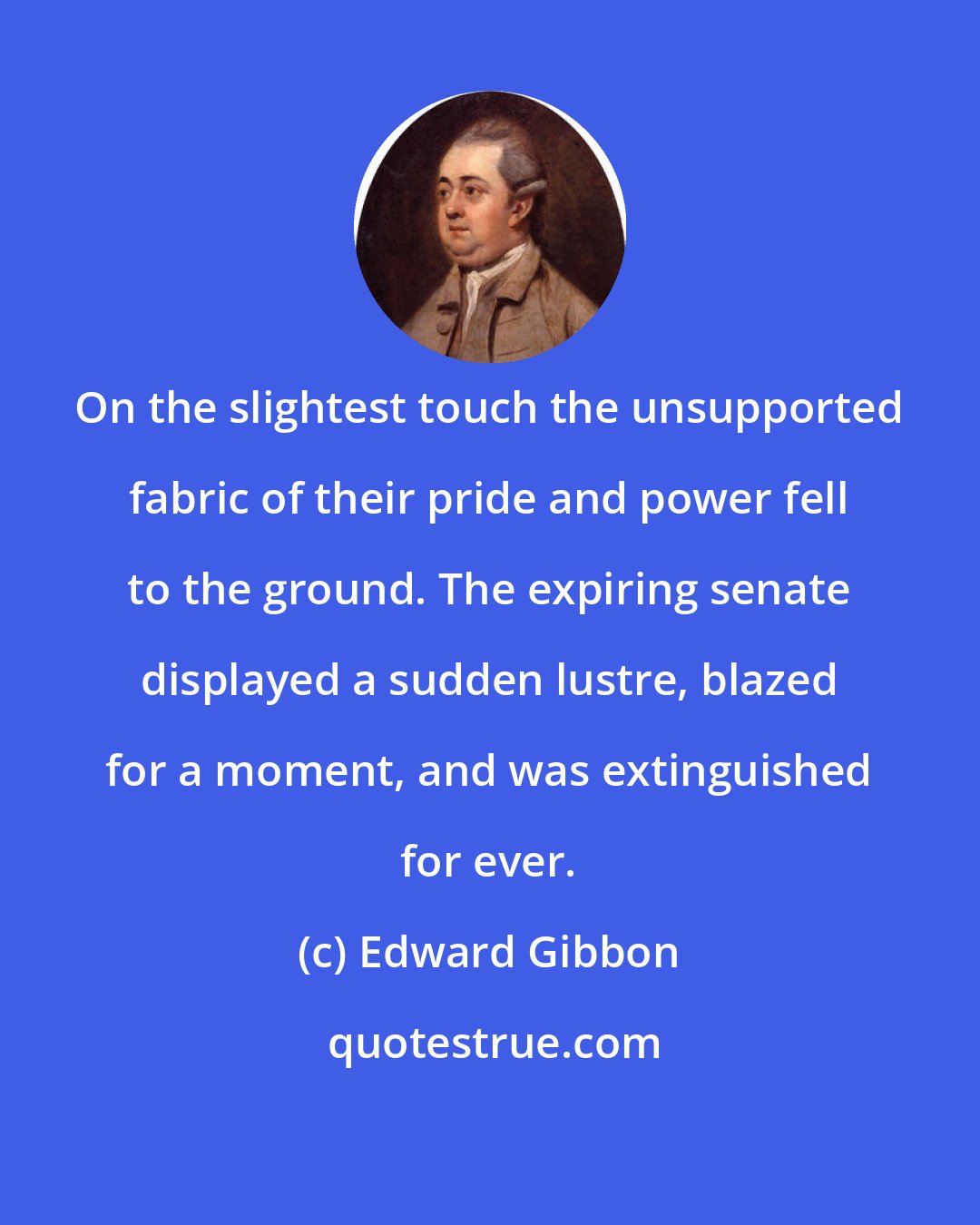 Edward Gibbon: On the slightest touch the unsupported fabric of their pride and power fell to the ground. The expiring senate displayed a sudden lustre, blazed for a moment, and was extinguished for ever.