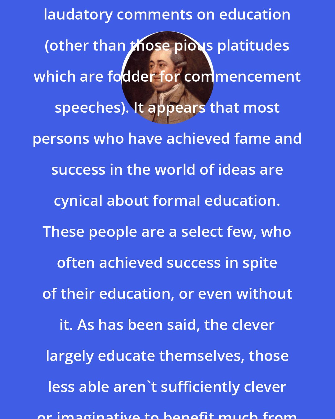 Edward Gibbon: One must search diligently to find laudatory comments on education (other than those pious platitudes which are fodder for commencement speeches). It appears that most persons who have achieved fame and success in the world of ideas are cynical about formal education. These people are a select few, who often achieved success in spite of their education, or even without it. As has been said, the clever largely educate themselves, those less able aren't sufficiently clever or imaginative to benefit much from education.