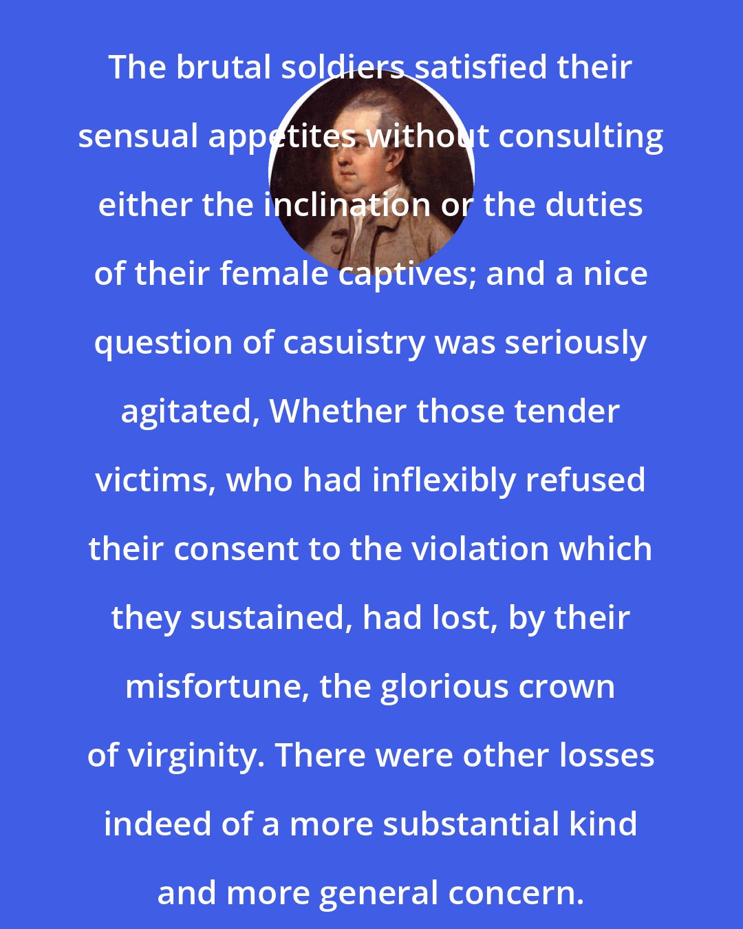 Edward Gibbon: The brutal soldiers satisfied their sensual appetites without consulting either the inclination or the duties of their female captives; and a nice question of casuistry was seriously agitated, Whether those tender victims, who had inflexibly refused their consent to the violation which they sustained, had lost, by their misfortune, the glorious crown of virginity. There were other losses indeed of a more substantial kind and more general concern.