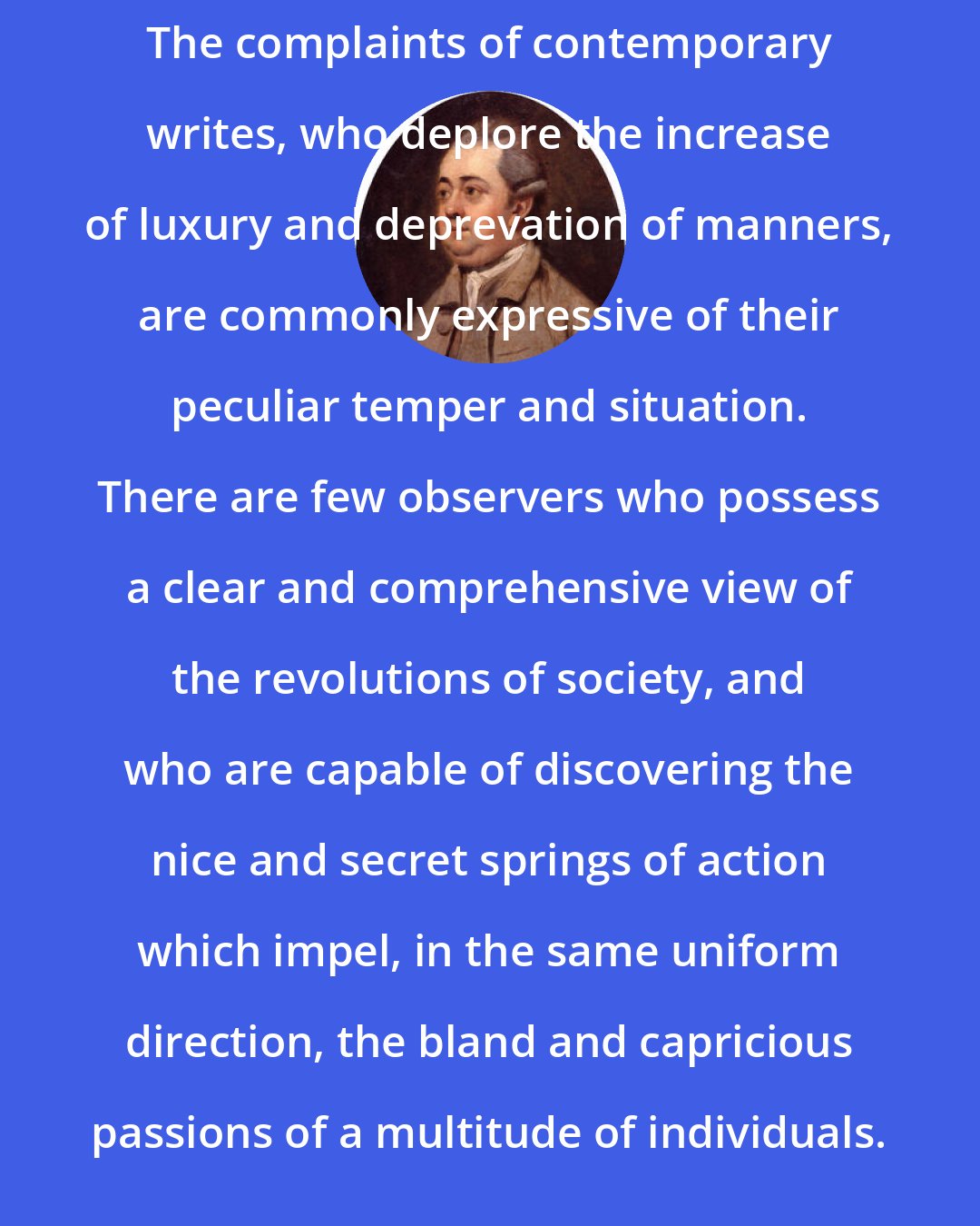 Edward Gibbon: The complaints of contemporary writes, who deplore the increase of luxury and deprevation of manners, are commonly expressive of their peculiar temper and situation. There are few observers who possess a clear and comprehensive view of the revolutions of society, and who are capable of discovering the nice and secret springs of action which impel, in the same uniform direction, the bland and capricious passions of a multitude of individuals.