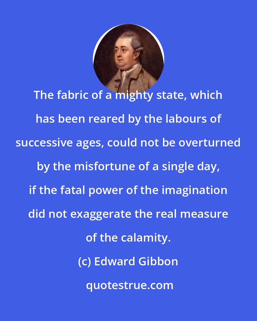 Edward Gibbon: The fabric of a mighty state, which has been reared by the labours of successive ages, could not be overturned by the misfortune of a single day, if the fatal power of the imagination did not exaggerate the real measure of the calamity.