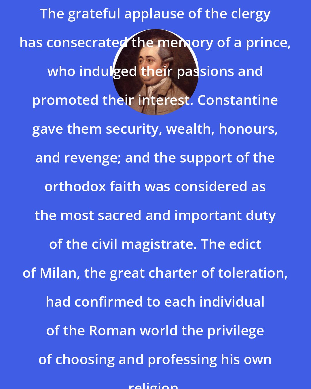 Edward Gibbon: The grateful applause of the clergy has consecrated the memory of a prince, who indulged their passions and promoted their interest. Constantine gave them security, wealth, honours, and revenge; and the support of the orthodox faith was considered as the most sacred and important duty of the civil magistrate. The edict of Milan, the great charter of toleration, had confirmed to each individual of the Roman world the privilege of choosing and professing his own religion.