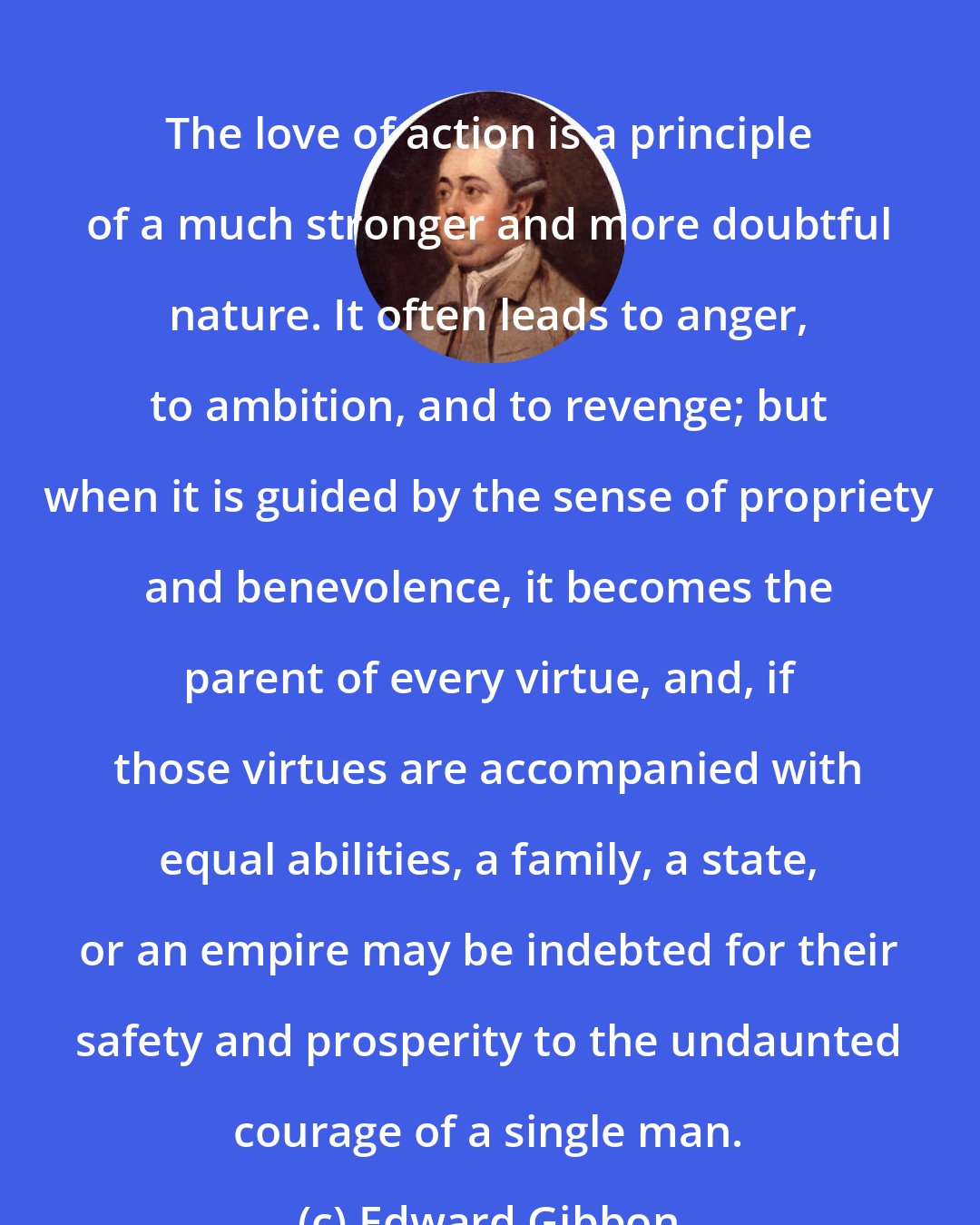 Edward Gibbon: The love of action is a principle of a much stronger and more doubtful nature. It often leads to anger, to ambition, and to revenge; but when it is guided by the sense of propriety and benevolence, it becomes the parent of every virtue, and, if those virtues are accompanied with equal abilities, a family, a state, or an empire may be indebted for their safety and prosperity to the undaunted courage of a single man.