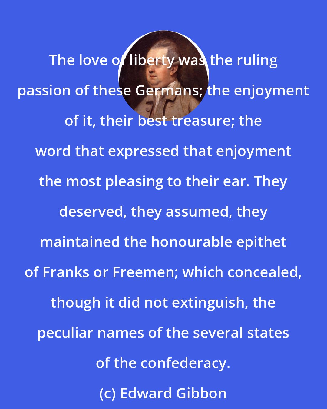 Edward Gibbon: The love of liberty was the ruling passion of these Germans; the enjoyment of it, their best treasure; the word that expressed that enjoyment the most pleasing to their ear. They deserved, they assumed, they maintained the honourable epithet of Franks or Freemen; which concealed, though it did not extinguish, the peculiar names of the several states of the confederacy.