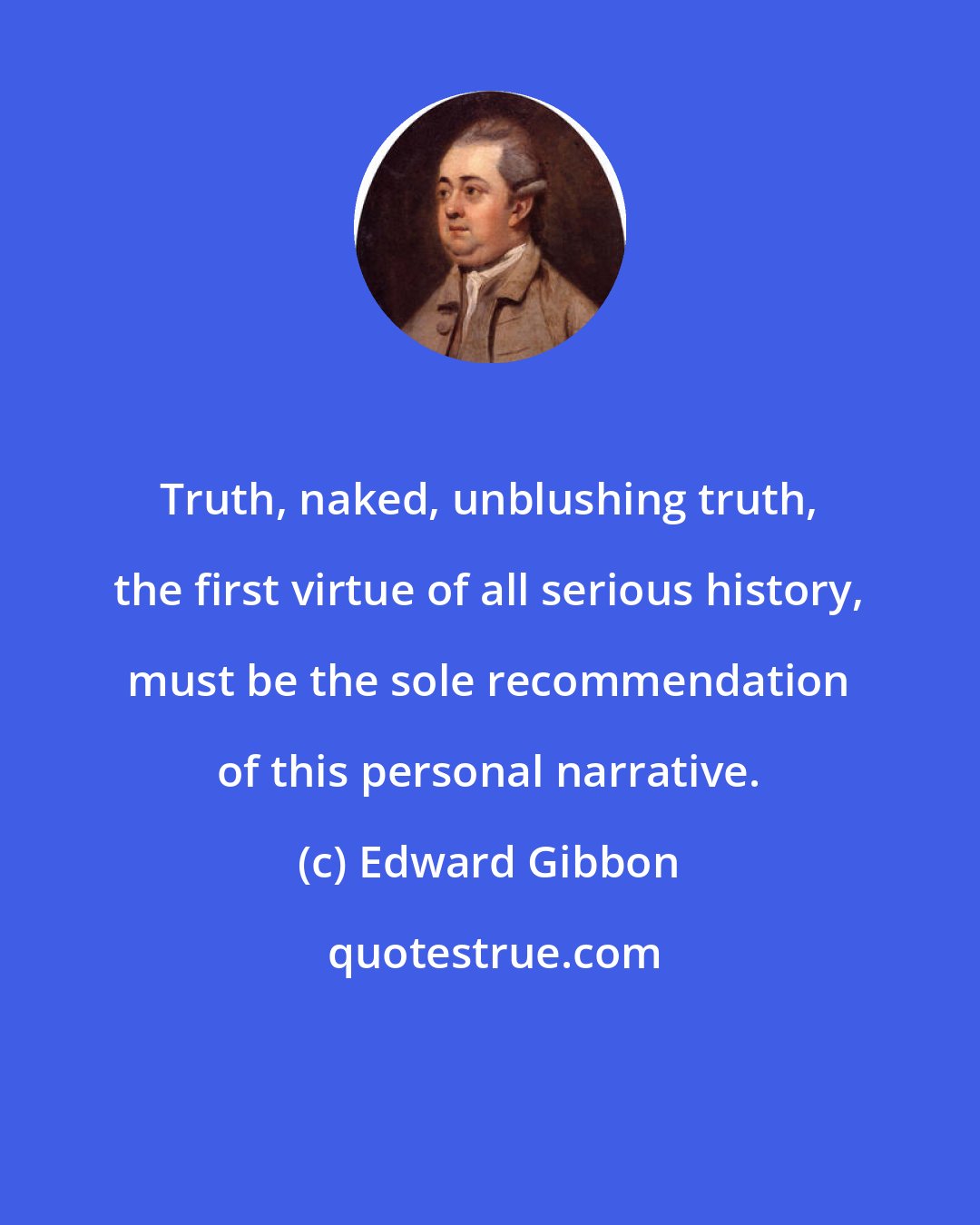 Edward Gibbon: Truth, naked, unblushing truth, the first virtue of all serious history, must be the sole recommendation of this personal narrative.