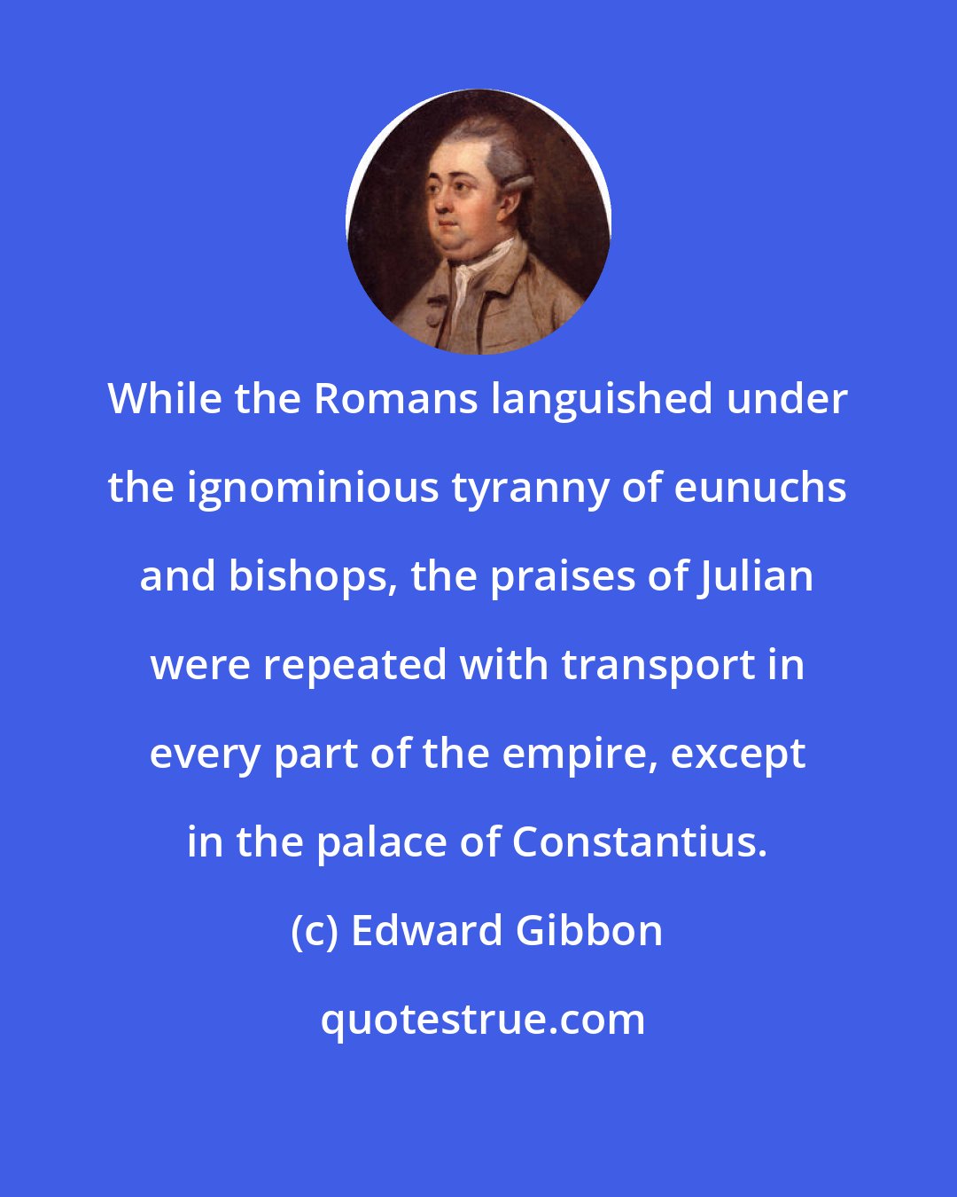 Edward Gibbon: While the Romans languished under the ignominious tyranny of eunuchs and bishops, the praises of Julian were repeated with transport in every part of the empire, except in the palace of Constantius.