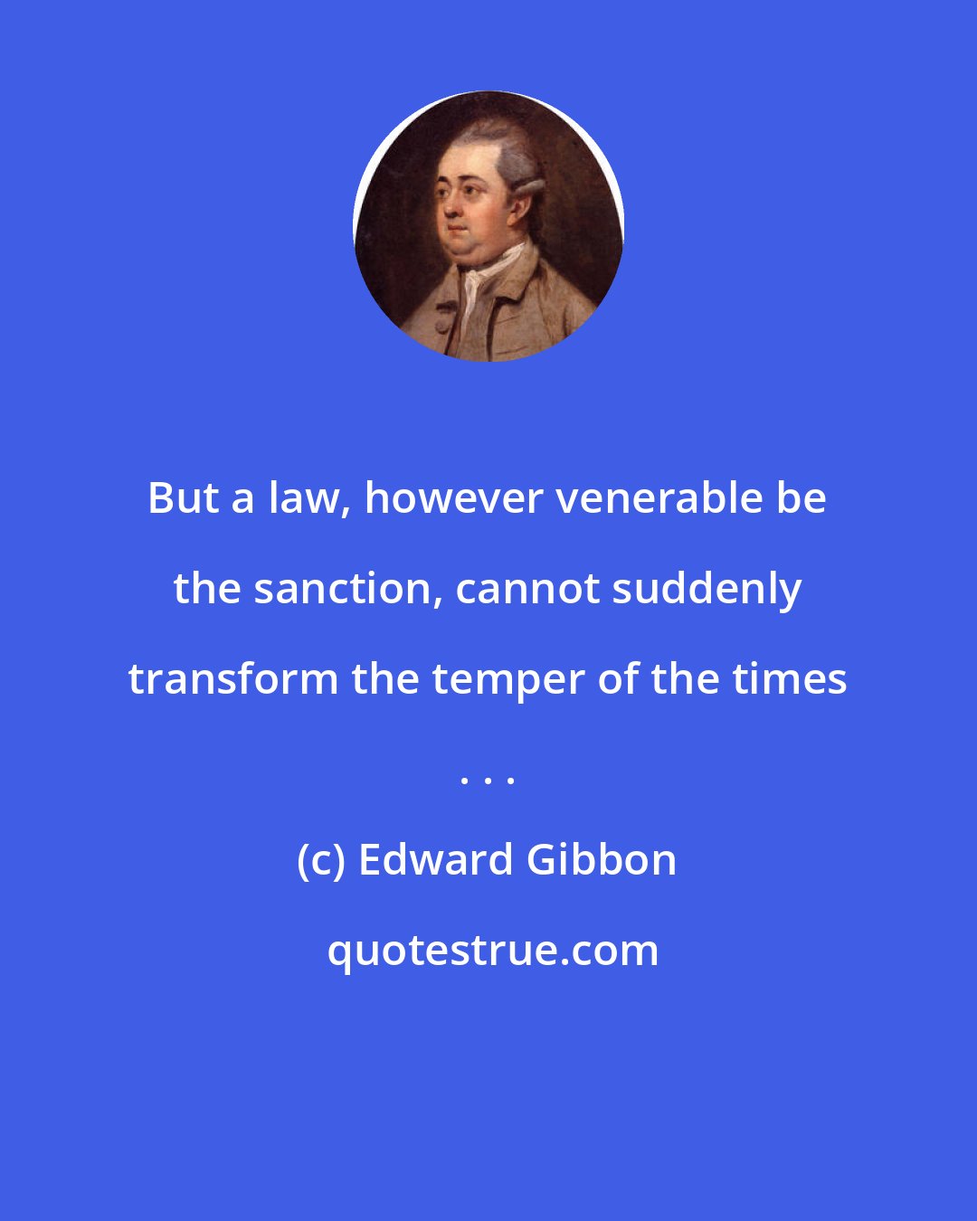 Edward Gibbon: But a law, however venerable be the sanction, cannot suddenly transform the temper of the times . . .