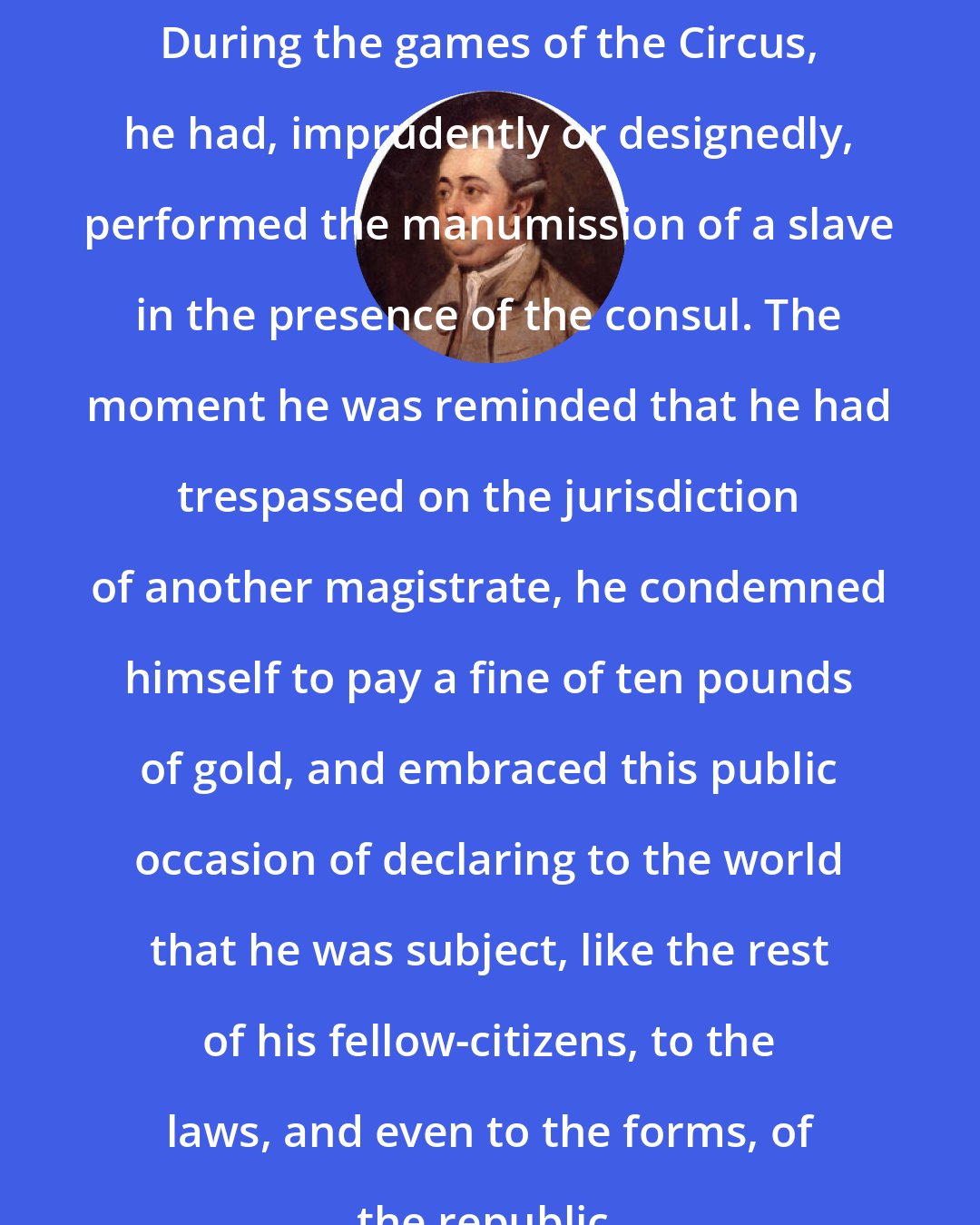 Edward Gibbon: During the games of the Circus, he had, imprudently or designedly, performed the manumission of a slave in the presence of the consul. The moment he was reminded that he had trespassed on the jurisdiction of another magistrate, he condemned himself to pay a fine of ten pounds of gold, and embraced this public occasion of declaring to the world that he was subject, like the rest of his fellow-citizens, to the laws, and even to the forms, of the republic.