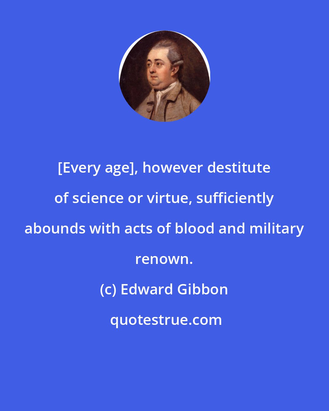 Edward Gibbon: [Every age], however destitute of science or virtue, sufficiently abounds with acts of blood and military renown.