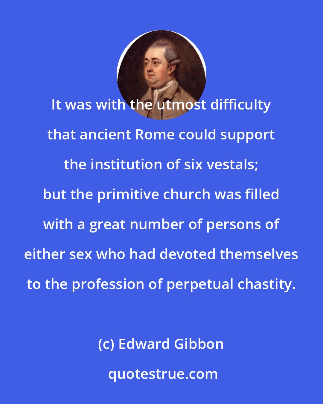 Edward Gibbon: It was with the utmost difficulty that ancient Rome could support the institution of six vestals; but the primitive church was filled with a great number of persons of either sex who had devoted themselves to the profession of perpetual chastity.