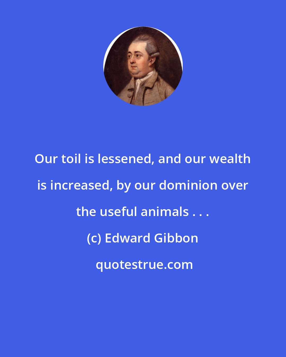 Edward Gibbon: Our toil is lessened, and our wealth is increased, by our dominion over the useful animals . . .