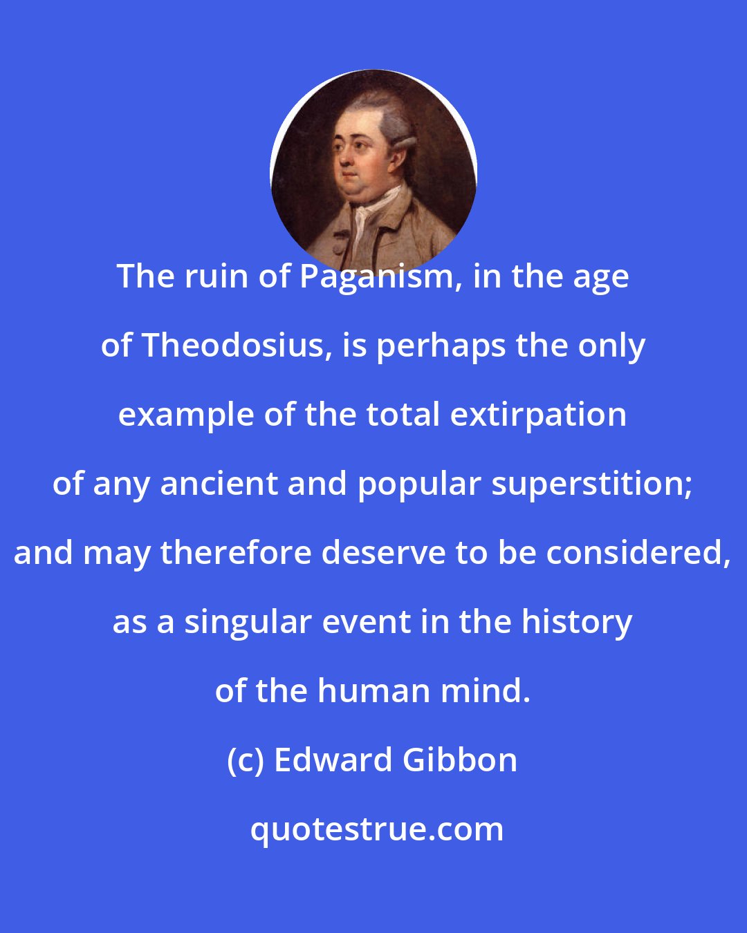 Edward Gibbon: The ruin of Paganism, in the age of Theodosius, is perhaps the only example of the total extirpation of any ancient and popular superstition; and may therefore deserve to be considered, as a singular event in the history of the human mind.