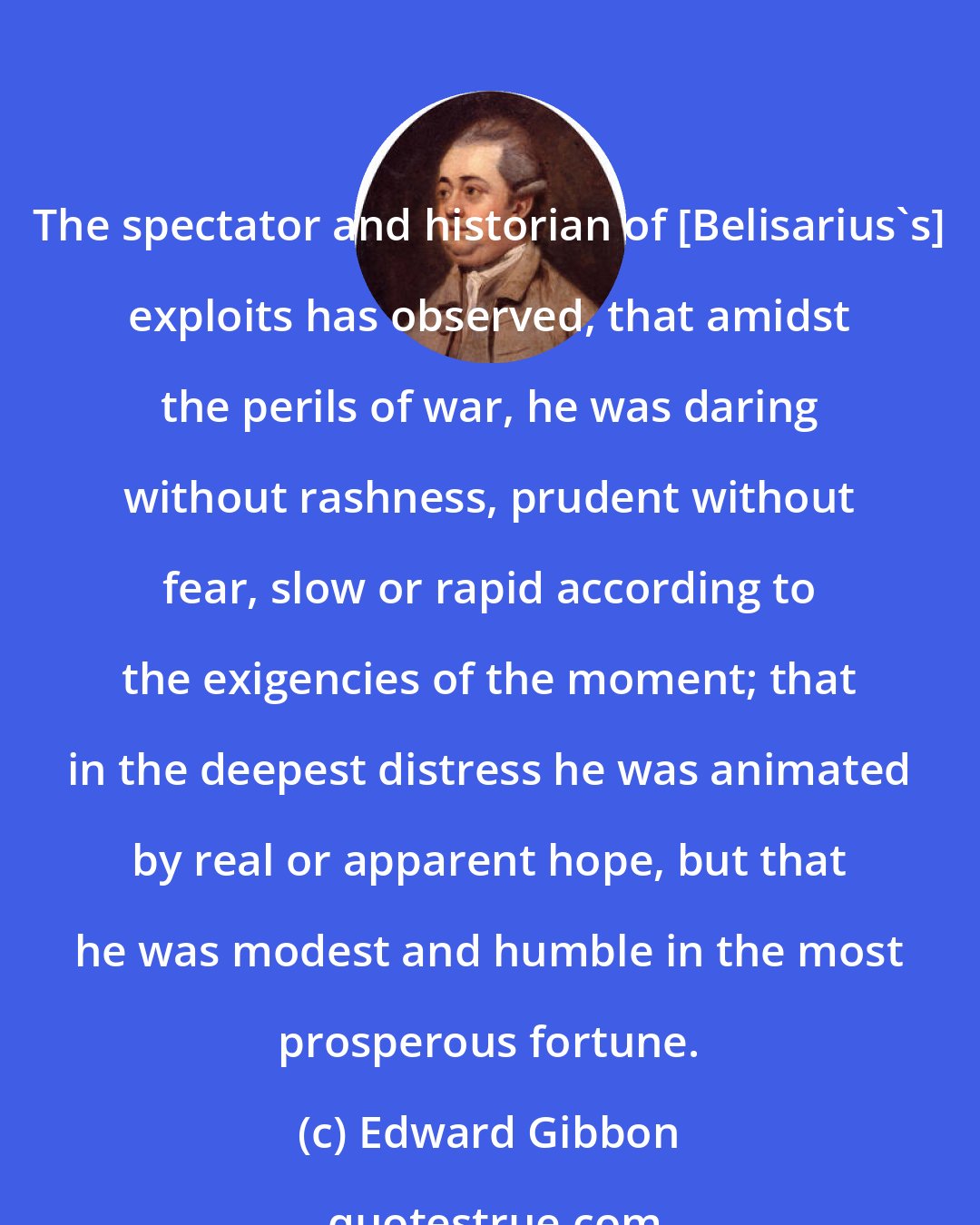 Edward Gibbon: The spectator and historian of [Belisarius's] exploits has observed, that amidst the perils of war, he was daring without rashness, prudent without fear, slow or rapid according to the exigencies of the moment; that in the deepest distress he was animated by real or apparent hope, but that he was modest and humble in the most prosperous fortune.