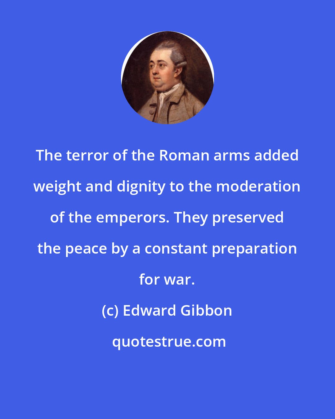 Edward Gibbon: The terror of the Roman arms added weight and dignity to the moderation of the emperors. They preserved the peace by a constant preparation for war.