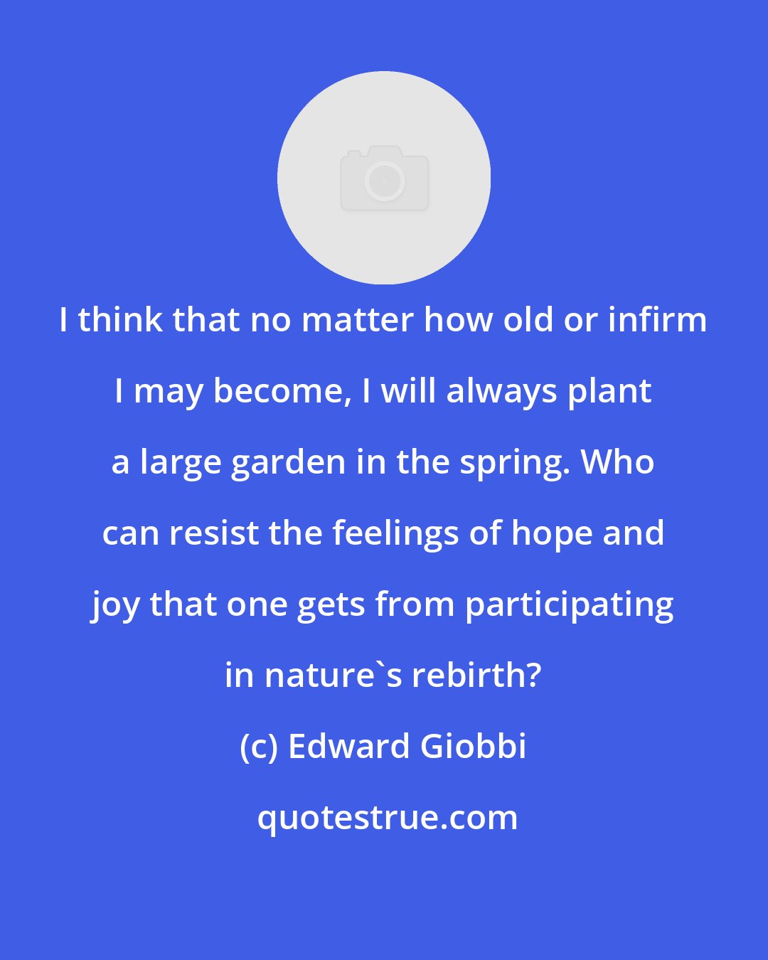 Edward Giobbi: I think that no matter how old or infirm I may become, I will always plant a large garden in the spring. Who can resist the feelings of hope and joy that one gets from participating in nature's rebirth?