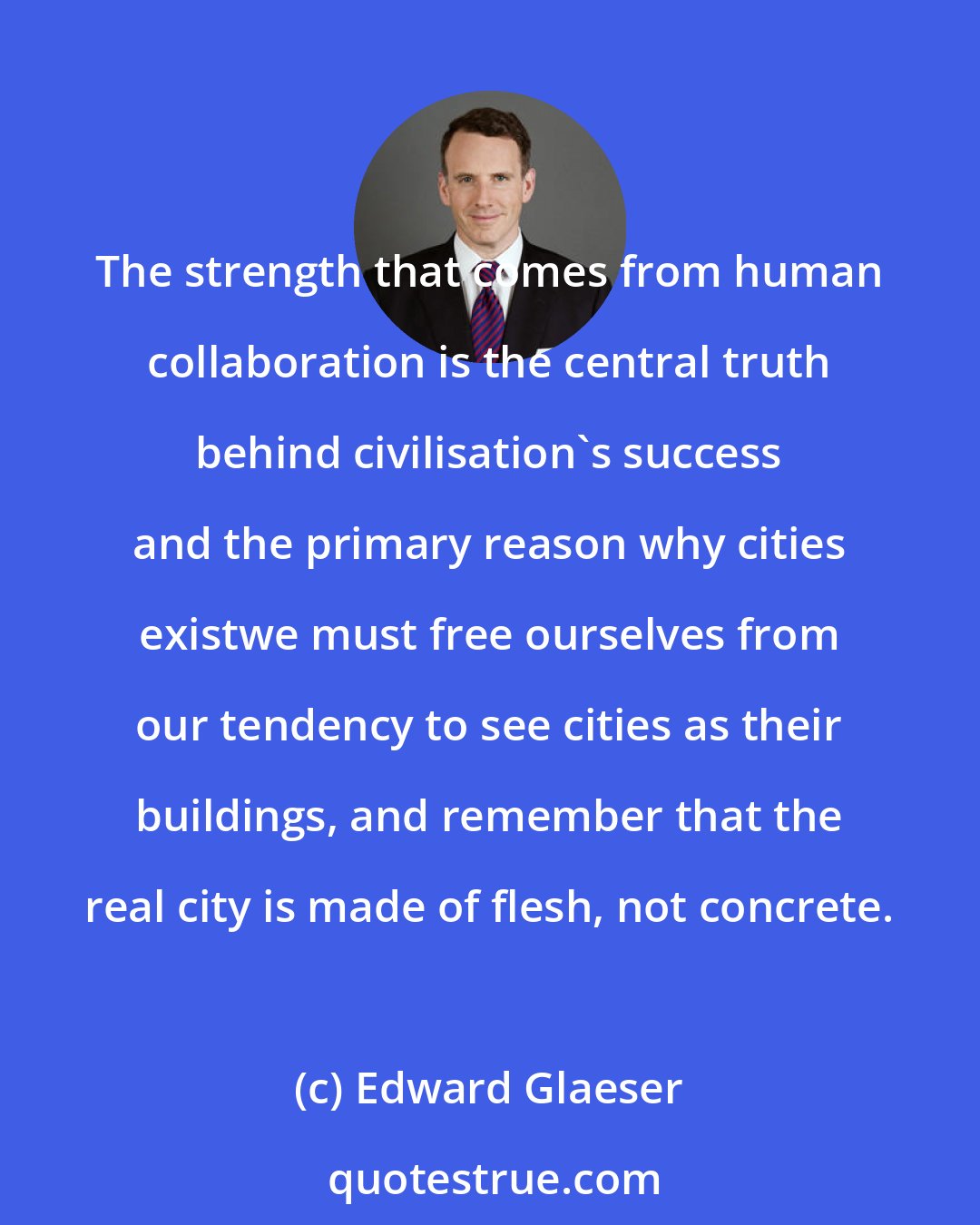 Edward Glaeser: The strength that comes from human collaboration is the central truth behind civilisation's success and the primary reason why cities existwe must free ourselves from our tendency to see cities as their buildings, and remember that the real city is made of flesh, not concrete.