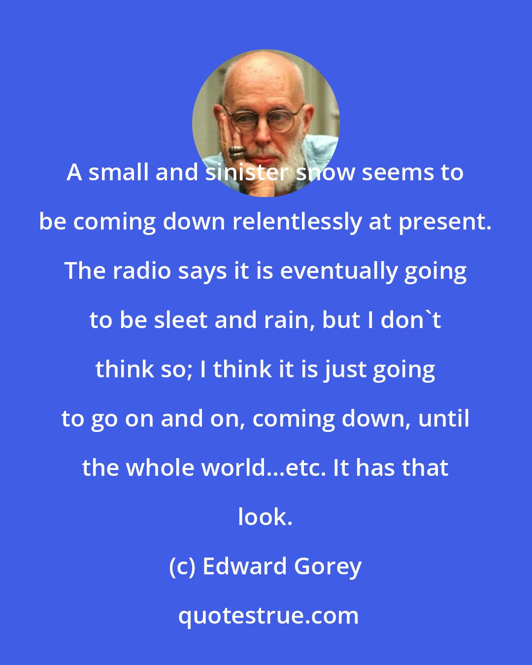 Edward Gorey: A small and sinister snow seems to be coming down relentlessly at present. The radio says it is eventually going to be sleet and rain, but I don't think so; I think it is just going to go on and on, coming down, until the whole world...etc. It has that look.