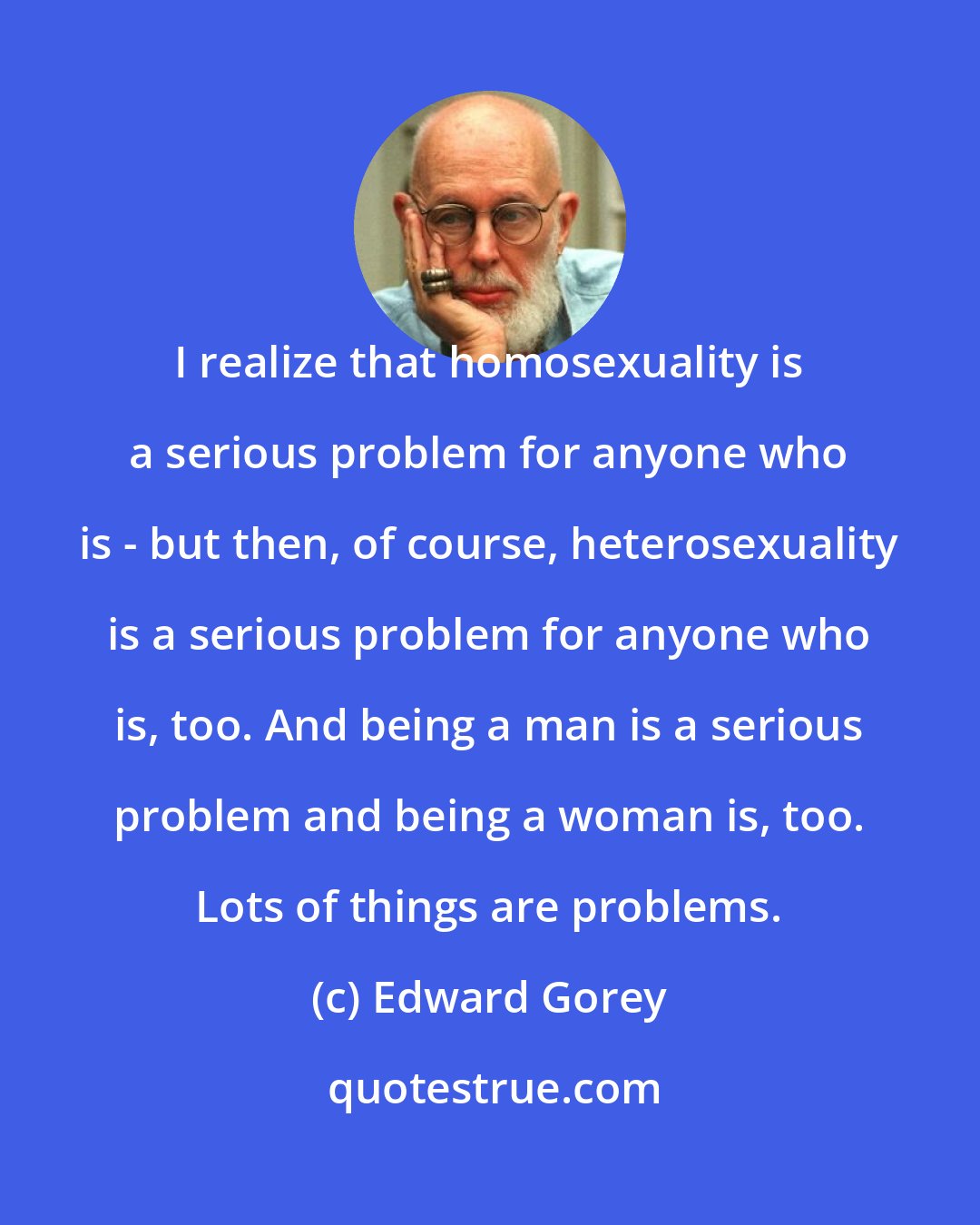 Edward Gorey: I realize that homosexuality is a serious problem for anyone who is - but then, of course, heterosexuality is a serious problem for anyone who is, too. And being a man is a serious problem and being a woman is, too. Lots of things are problems.