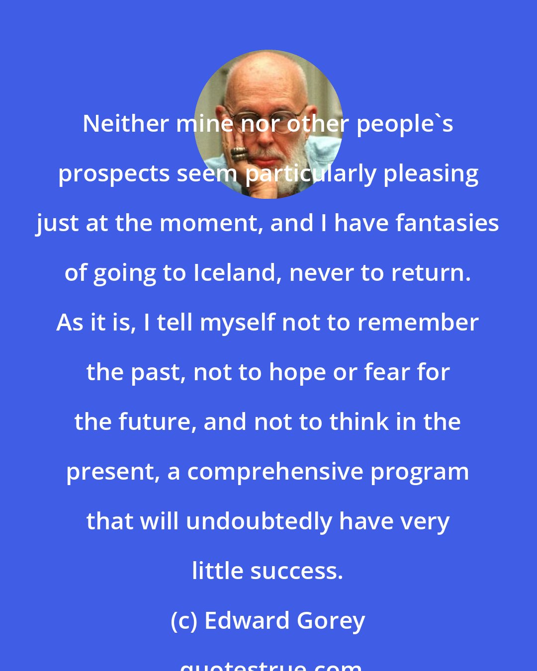 Edward Gorey: Neither mine nor other people's prospects seem particularly pleasing just at the moment, and I have fantasies of going to Iceland, never to return. As it is, I tell myself not to remember the past, not to hope or fear for the future, and not to think in the present, a comprehensive program that will undoubtedly have very little success.
