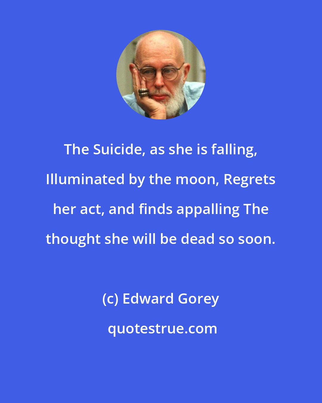 Edward Gorey: The Suicide, as she is falling, Illuminated by the moon, Regrets her act, and finds appalling The thought she will be dead so soon.