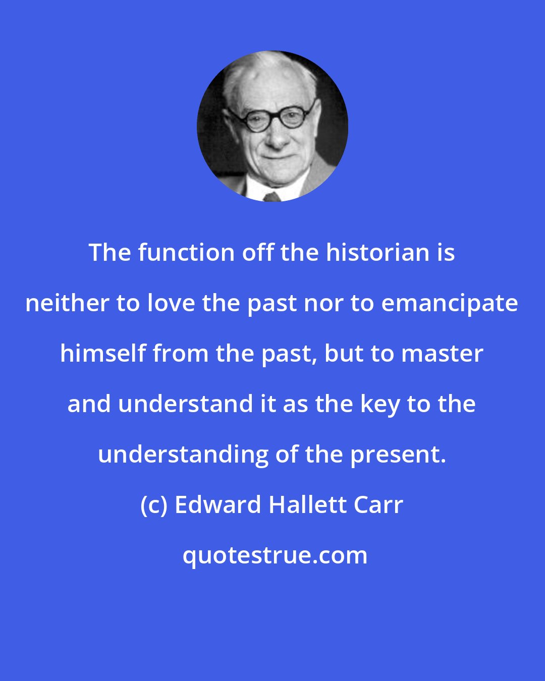Edward Hallett Carr: The function off the historian is neither to love the past nor to emancipate himself from the past, but to master and understand it as the key to the understanding of the present.