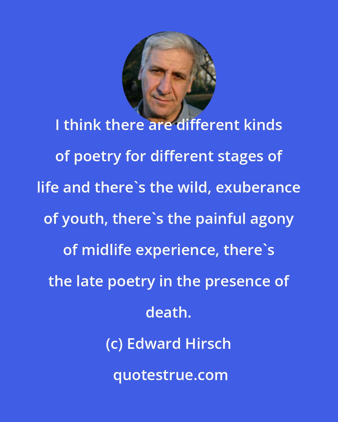 Edward Hirsch: I think there are different kinds of poetry for different stages of life and there's the wild, exuberance of youth, there's the painful agony of midlife experience, there's the late poetry in the presence of death.
