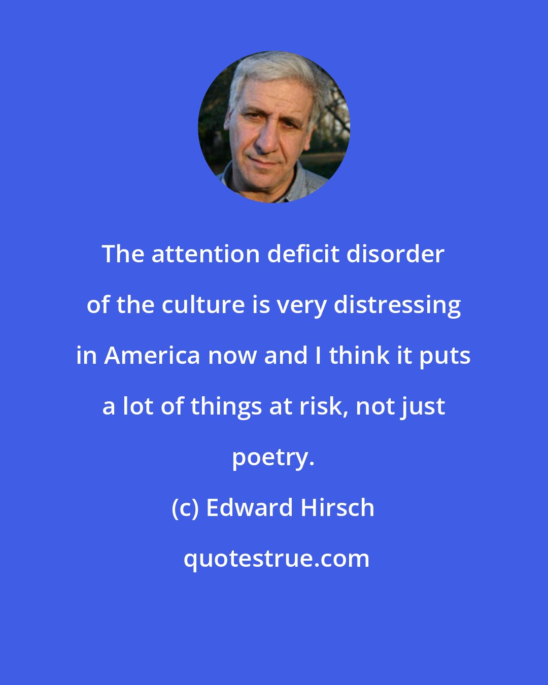 Edward Hirsch: The attention deficit disorder of the culture is very distressing in America now and I think it puts a lot of things at risk, not just poetry.