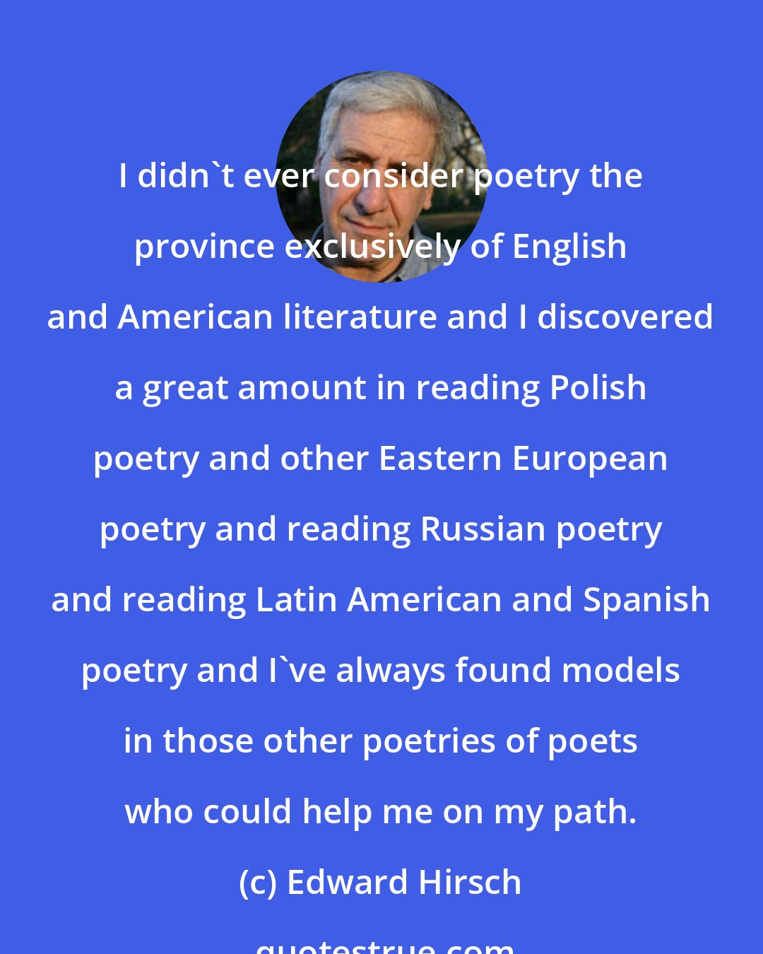 Edward Hirsch: I didn't ever consider poetry the province exclusively of English and American literature and I discovered a great amount in reading Polish poetry and other Eastern European poetry and reading Russian poetry and reading Latin American and Spanish poetry and I've always found models in those other poetries of poets who could help me on my path.