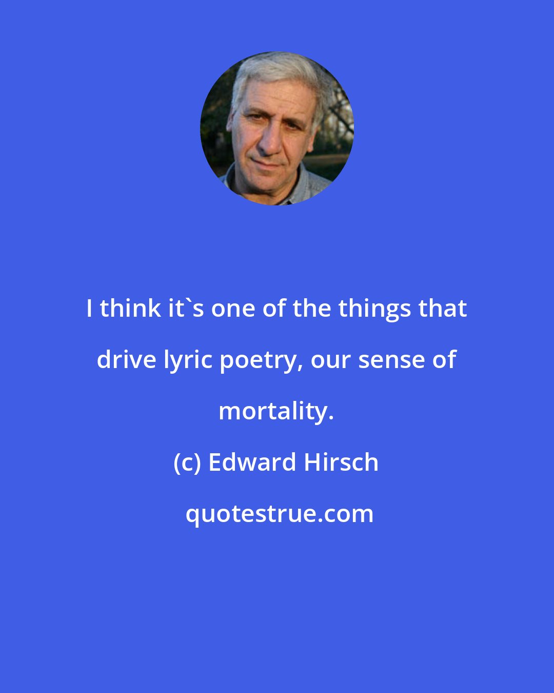 Edward Hirsch: I think it's one of the things that drive lyric poetry, our sense of mortality.