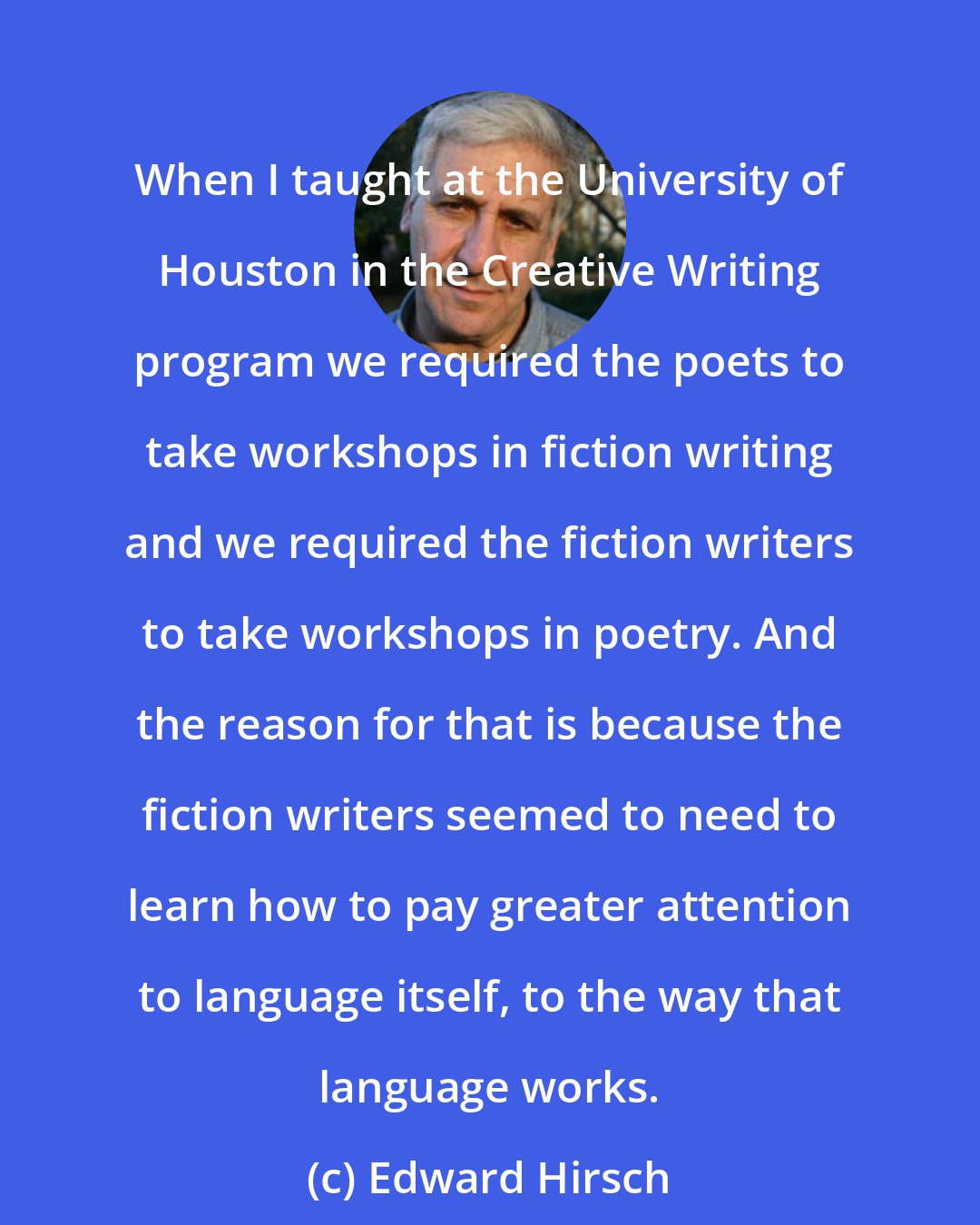 Edward Hirsch: When I taught at the University of Houston in the Creative Writing program we required the poets to take workshops in fiction writing and we required the fiction writers to take workshops in poetry. And the reason for that is because the fiction writers seemed to need to learn how to pay greater attention to language itself, to the way that language works.