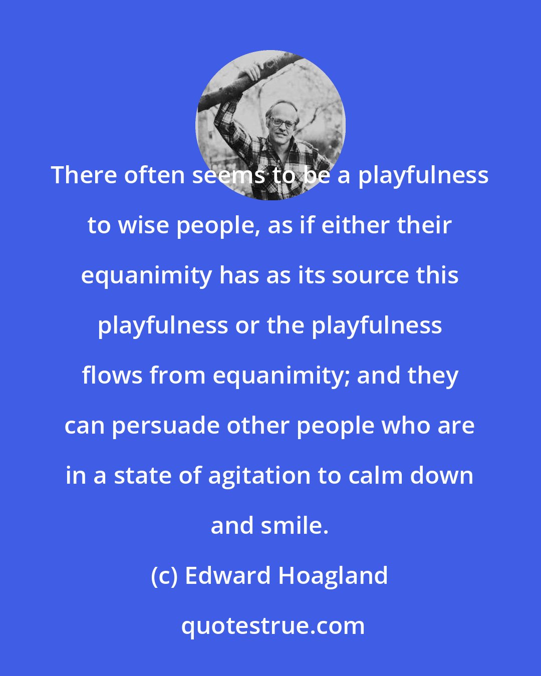 Edward Hoagland: There often seems to be a playfulness to wise people, as if either their equanimity has as its source this playfulness or the playfulness flows from equanimity; and they can persuade other people who are in a state of agitation to calm down and smile.