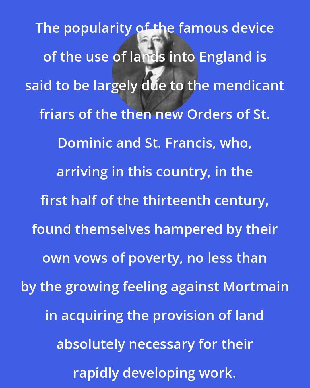 Edward Jenks: The popularity of the famous device of the use of lands into England is said to be largely due to the mendicant friars of the then new Orders of St. Dominic and St. Francis, who, arriving in this country, in the first half of the thirteenth century, found themselves hampered by their own vows of poverty, no less than by the growing feeling against Mortmain in acquiring the provision of land absolutely necessary for their rapidly developing work.