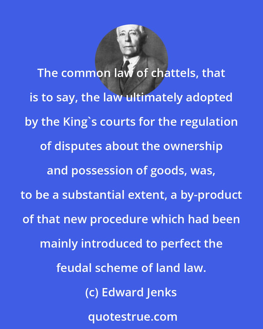 Edward Jenks: The common law of chattels, that is to say, the law ultimately adopted by the King's courts for the regulation of disputes about the ownership and possession of goods, was, to be a substantial extent, a by-product of that new procedure which had been mainly introduced to perfect the feudal scheme of land law.