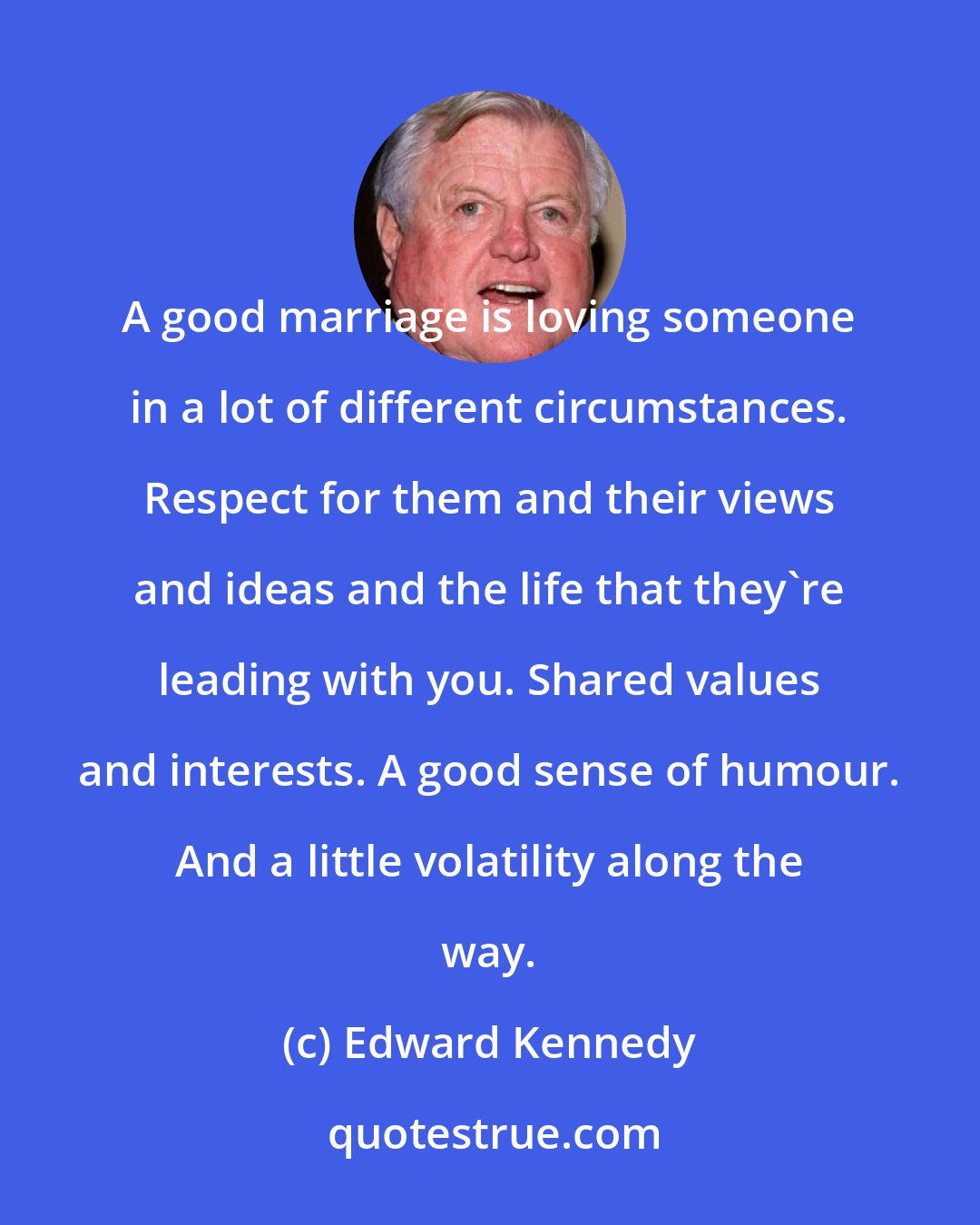 Edward Kennedy: A good marriage is loving someone in a lot of different circumstances. Respect for them and their views and ideas and the life that they're leading with you. Shared values and interests. A good sense of humour. And a little volatility along the way.
