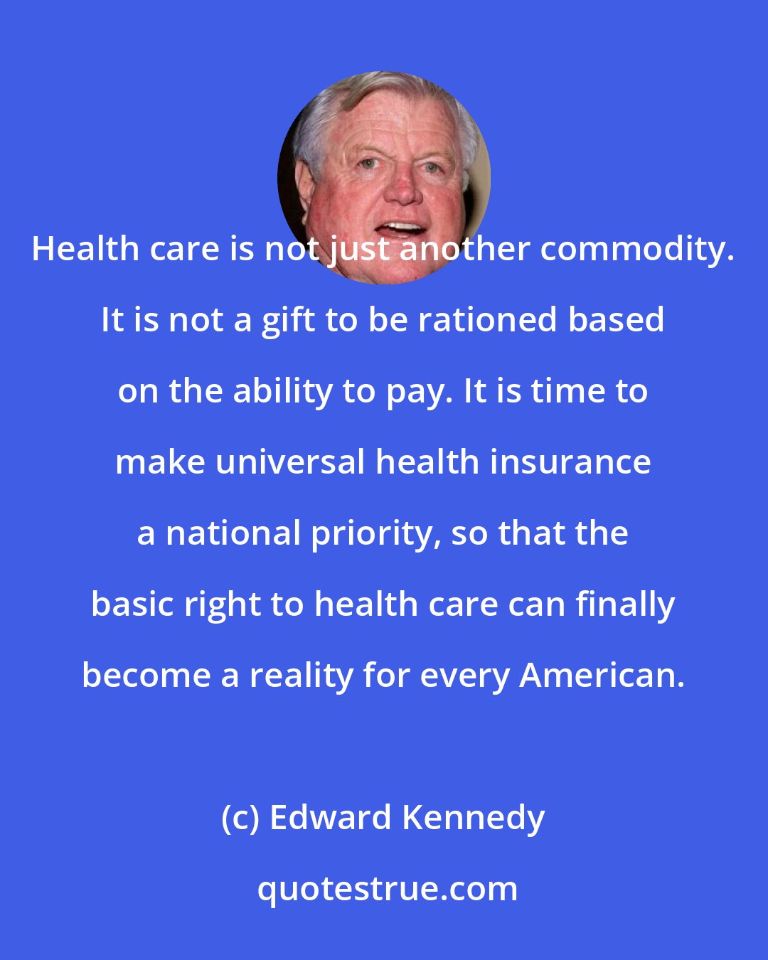 Edward Kennedy: Health care is not just another commodity. It is not a gift to be rationed based on the ability to pay. It is time to make universal health insurance a national priority, so that the basic right to health care can finally become a reality for every American.
