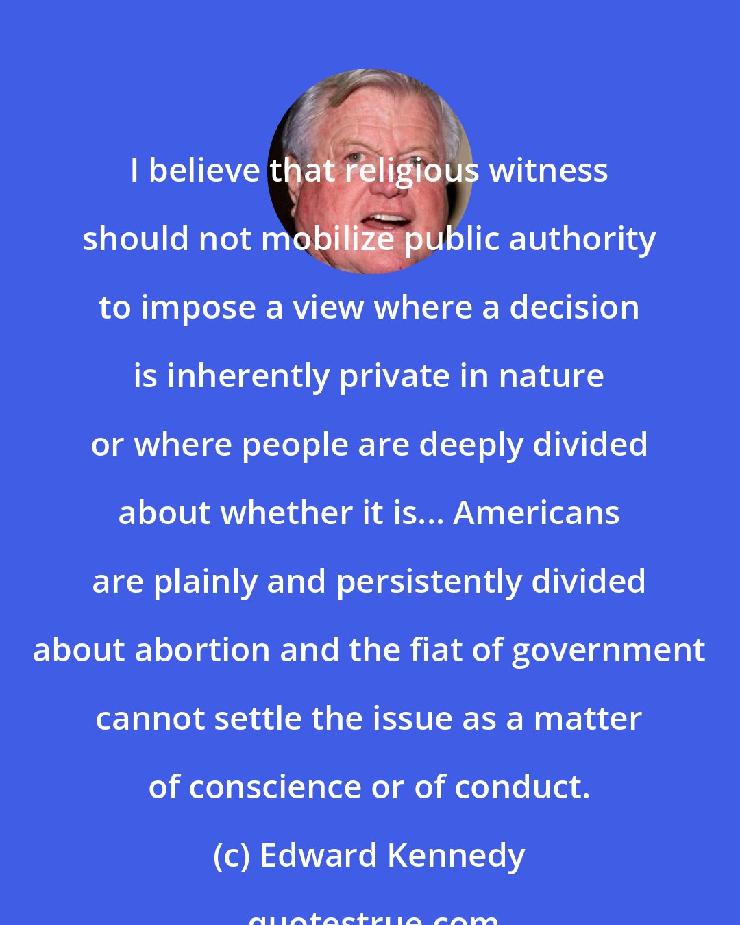 Edward Kennedy: I believe that religious witness should not mobilize public authority to impose a view where a decision is inherently private in nature or where people are deeply divided about whether it is... Americans are plainly and persistently divided about abortion and the fiat of government cannot settle the issue as a matter of conscience or of conduct.