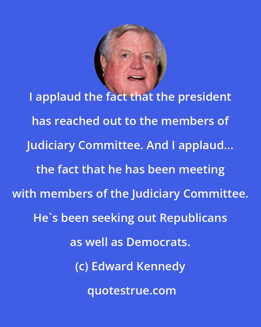 Edward Kennedy: I applaud the fact that the president has reached out to the members of Judiciary Committee. And I applaud... the fact that he has been meeting with members of the Judiciary Committee. He's been seeking out Republicans as well as Democrats.