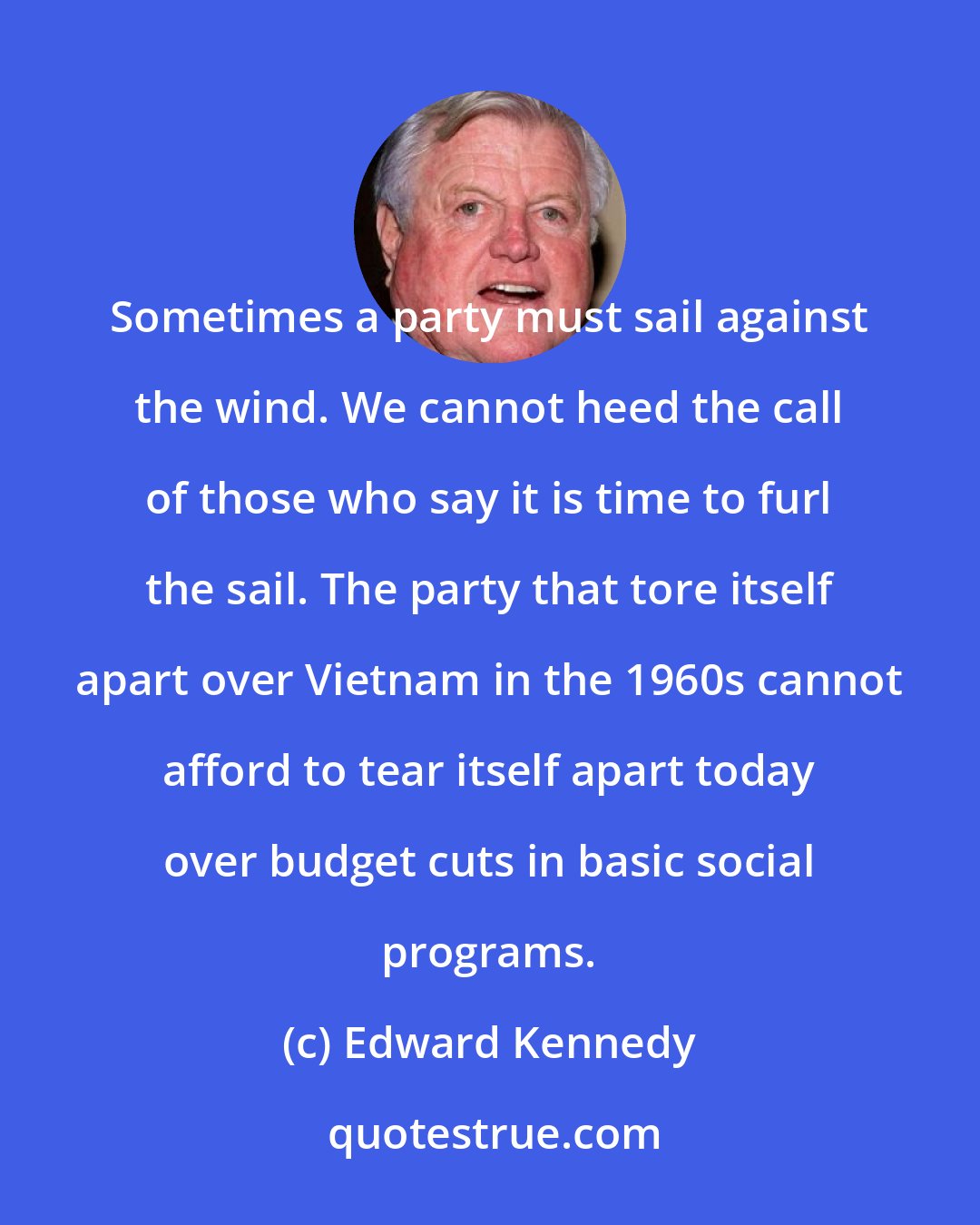 Edward Kennedy: Sometimes a party must sail against the wind. We cannot heed the call of those who say it is time to furl the sail. The party that tore itself apart over Vietnam in the 1960s cannot afford to tear itself apart today over budget cuts in basic social programs.