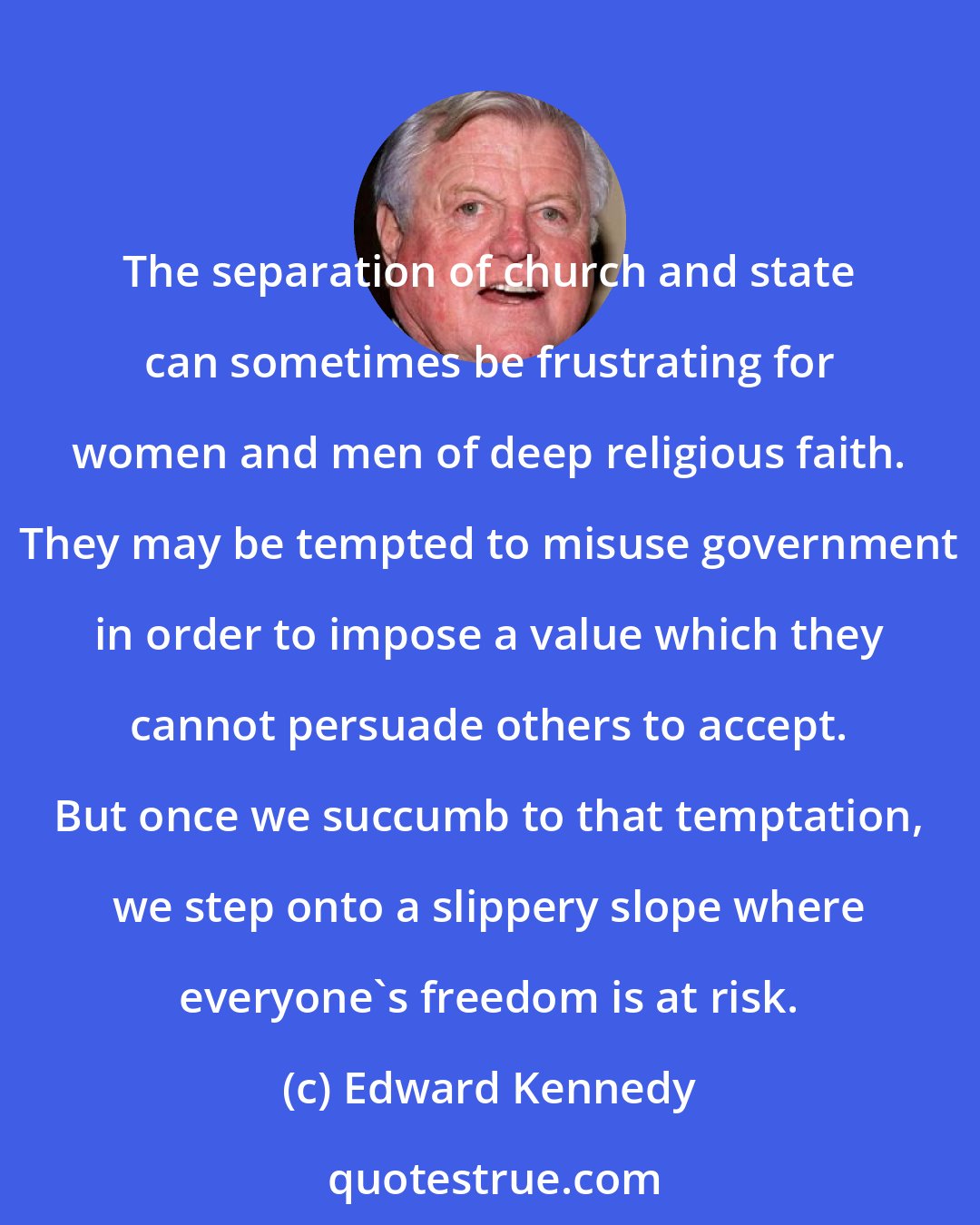 Edward Kennedy: The separation of church and state can sometimes be frustrating for women and men of deep religious faith. They may be tempted to misuse government in order to impose a value which they cannot persuade others to accept. But once we succumb to that temptation, we step onto a slippery slope where everyone's freedom is at risk.