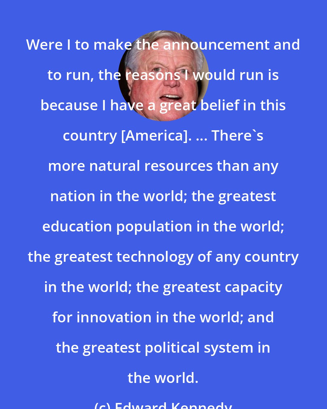 Edward Kennedy: Were I to make the announcement and to run, the reasons I would run is because I have a great belief in this country [America]. ... There's more natural resources than any nation in the world; the greatest education population in the world; the greatest technology of any country in the world; the greatest capacity for innovation in the world; and the greatest political system in the world.