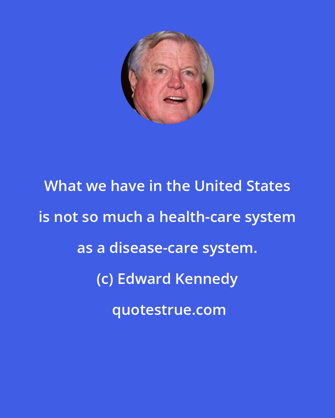 Edward Kennedy: What we have in the United States is not so much a health-care system as a disease-care system.