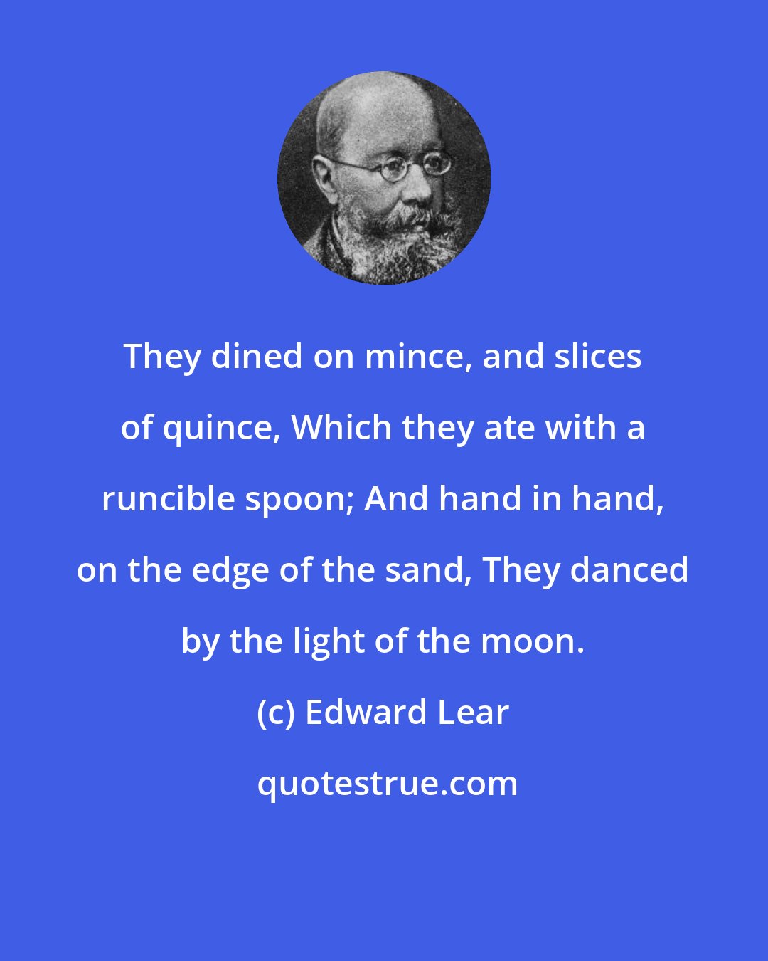 Edward Lear: They dined on mince, and slices of quince, Which they ate with a runcible spoon; And hand in hand, on the edge of the sand, They danced by the light of the moon.