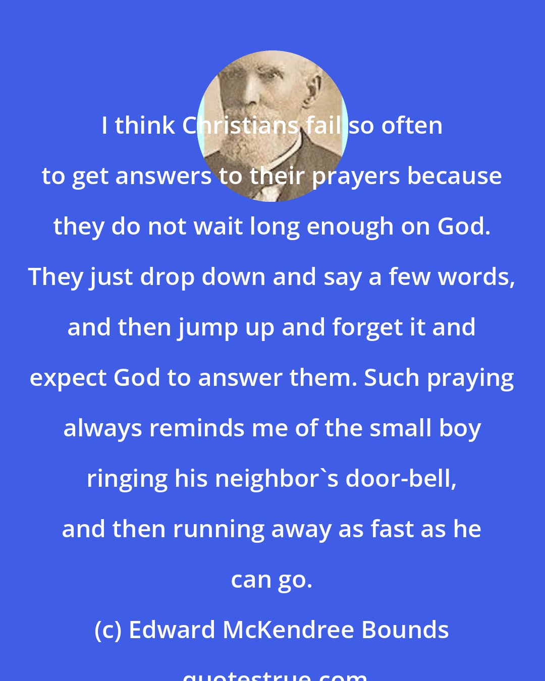 Edward McKendree Bounds: I think Christians fail so often to get answers to their prayers because they do not wait long enough on God. They just drop down and say a few words, and then jump up and forget it and expect God to answer them. Such praying always reminds me of the small boy ringing his neighbor's door-bell, and then running away as fast as he can go.