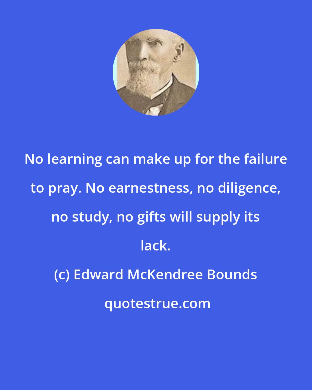 Edward McKendree Bounds: No learning can make up for the failure to pray. No earnestness, no diligence, no study, no gifts will supply its lack.